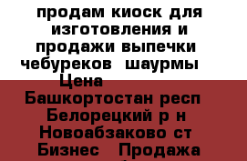 продам киоск для изготовления и продажи выпечки, чебуреков, шаурмы. › Цена ­ 180 000 - Башкортостан респ., Белорецкий р-н, Новоабзаково ст. Бизнес » Продажа готового бизнеса   